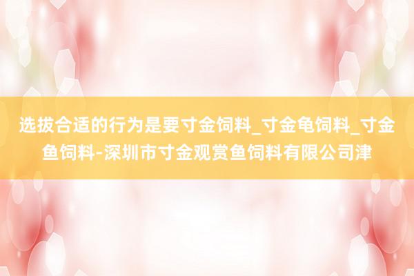 选拔合适的行为是要寸金饲料_寸金龟饲料_寸金鱼饲料-深圳市寸金观赏鱼饲料有限公司津
