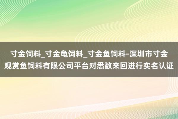 寸金饲料_寸金龟饲料_寸金鱼饲料-深圳市寸金观赏鱼饲料有限公司平台对悉数来回进行实名认证